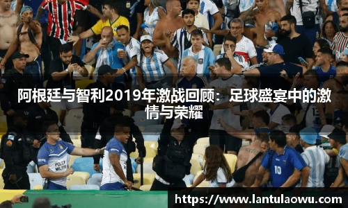 阿根廷与智利2019年激战回顾：足球盛宴中的激情与荣耀