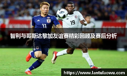 智利与哥斯达黎加友谊赛精彩回顾及赛后分析
