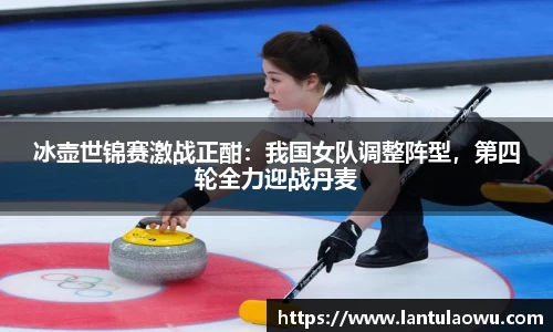 冰壶世锦赛激战正酣：我国女队调整阵型，第四轮全力迎战丹麦